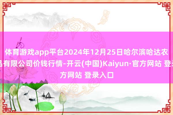 体育游戏app平台2024年12月25日哈尔滨哈达农副居品有限公司价钱行情-开云(中国)Kaiyun·官方网站 登录入口