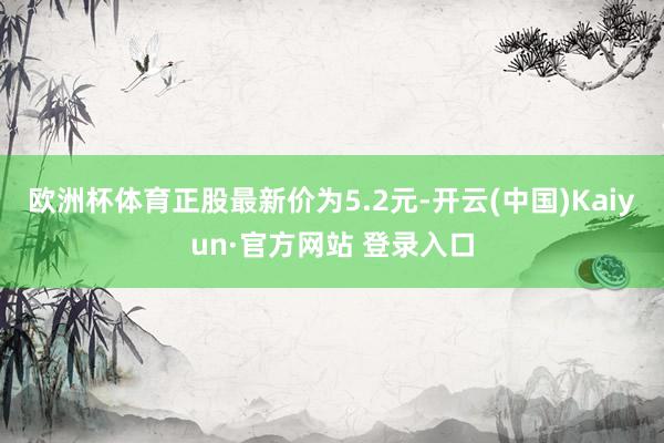 欧洲杯体育正股最新价为5.2元-开云(中国)Kaiyun·官方网站 登录入口