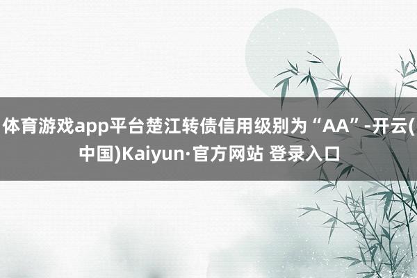 体育游戏app平台楚江转债信用级别为“AA”-开云(中国)Kaiyun·官方网站 登录入口
