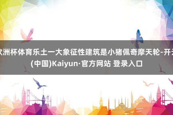 欧洲杯体育乐土一大象征性建筑是小猪佩奇摩天轮-开云(中国)Kaiyun·官方网站 登录入口