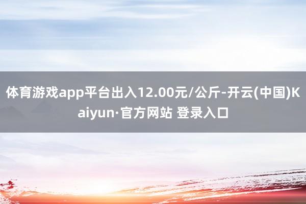 体育游戏app平台出入12.00元/公斤-开云(中国)Kaiyun·官方网站 登录入口