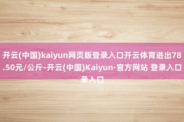 开云(中国)kaiyun网页版登录入口开云体育进出78.50元/公斤-开云(中国)Kaiyun·官方网站 登录入口