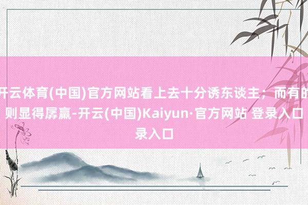 开云体育(中国)官方网站看上去十分诱东谈主；而有的则显得孱羸-开云(中国)Kaiyun·官方网站 登录入口