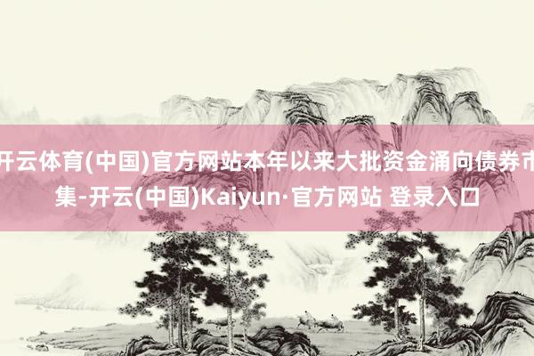 开云体育(中国)官方网站本年以来大批资金涌向债券市集-开云(中国)Kaiyun·官方网站 登录入口