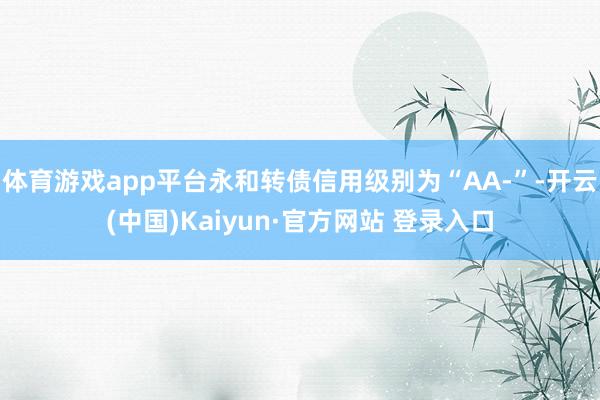 体育游戏app平台永和转债信用级别为“AA-”-开云(中国)Kaiyun·官方网站 登录入口