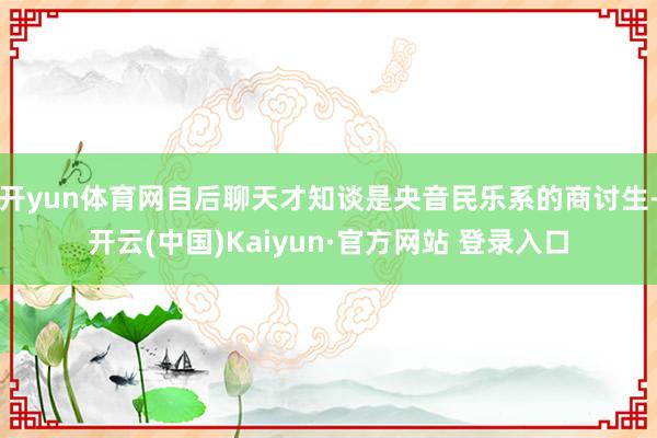 开yun体育网自后聊天才知谈是央音民乐系的商讨生-开云(中国)Kaiyun·官方网站 登录入口