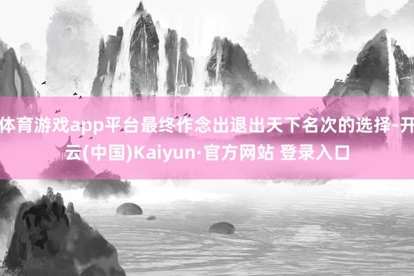 体育游戏app平台最终作念出退出天下名次的选择-开云(中国)Kaiyun·官方网站 登录入口