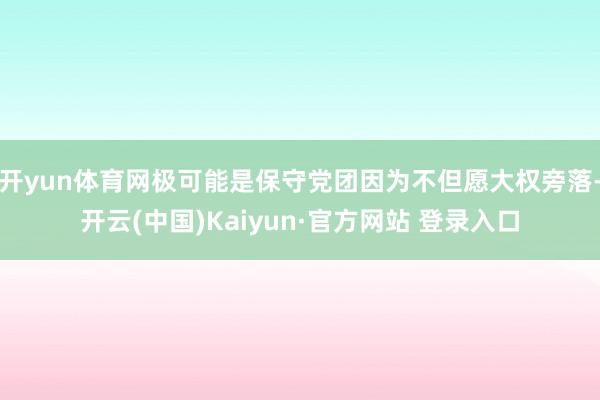 开yun体育网极可能是保守党团因为不但愿大权旁落-开云(中国)Kaiyun·官方网站 登录入口