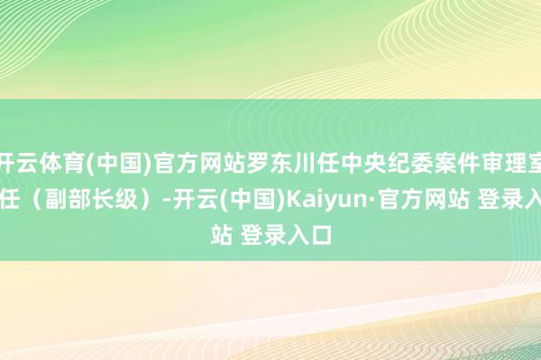 开云体育(中国)官方网站罗东川任中央纪委案件审理室主任(副部长级)-开云(中国)Kaiyun·官方网站 登录入口