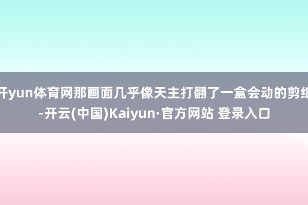开yun体育网那画面几乎像天主打翻了一盒会动的剪纸-开云(中国)Kaiyun·官方网站 登录入口