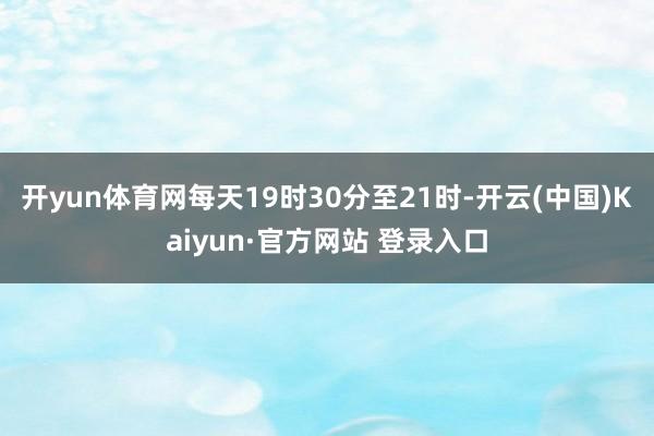 开yun体育网每天19时30分至21时-开云(中国)Kaiyun·官方网站 登录入口