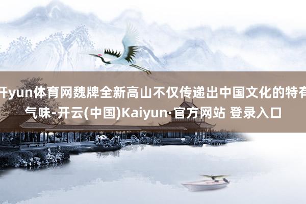 开yun体育网魏牌全新高山不仅传递出中国文化的特有气味-开云(中国)Kaiyun·官方网站 登录入口