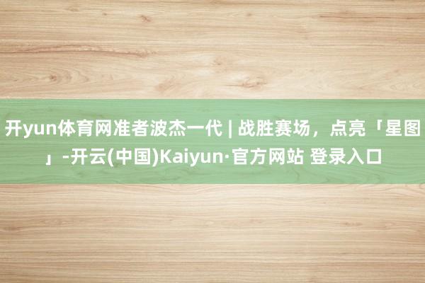 开yun体育网准者波杰一代 | 战胜赛场，点亮「星图」-开云(中国)Kaiyun·官方网站 登录入口