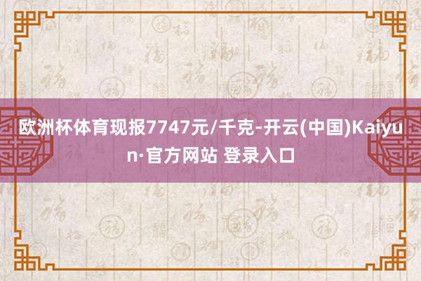 欧洲杯体育现报7747元/千克-开云(中国)Kaiyun·官方网站 登录入口