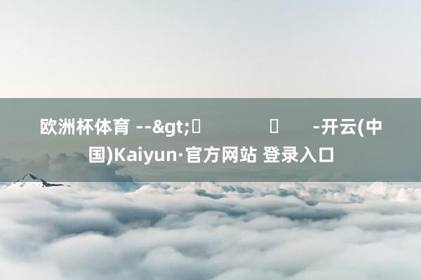 欧洲杯体育 -->	            	     -开云(中国)Kaiyun·官方网站 登录入口