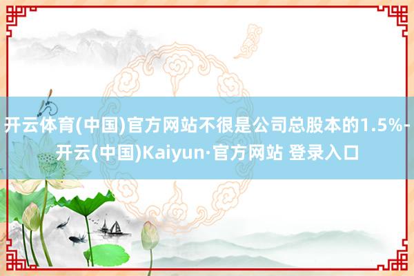 开云体育(中国)官方网站不很是公司总股本的1.5%-开云(中国)Kaiyun·官方网站 登录入口