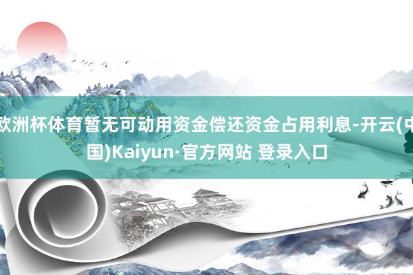 欧洲杯体育暂无可动用资金偿还资金占用利息-开云(中国)Kaiyun·官方网站 登录入口
