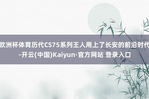 欧洲杯体育历代CS75系列王人用上了长安的前沿时代-开云(中国)Kaiyun·官方网站 登录入口