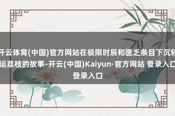 开云体育(中国)官方网站在极限时辰和匮乏条目下沉转运荔枝的故事-开云(中国)Kaiyun·官方网站 登录入口