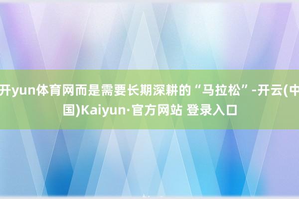 开yun体育网而是需要长期深耕的“马拉松”-开云(中国)Kaiyun·官方网站 登录入口