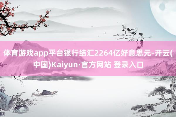 体育游戏app平台银行结汇2264亿好意思元-开云(中国)Kaiyun·官方网站 登录入口