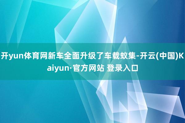 开yun体育网新车全面升级了车载蚁集-开云(中国)Kaiyun·官方网站 登录入口