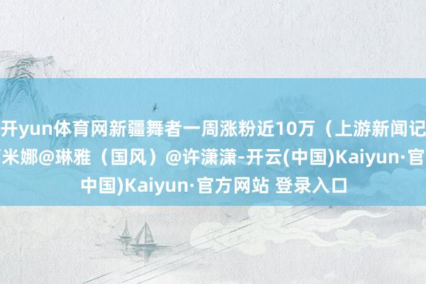 开yun体育网新疆舞者一周涨粉近10万（上游新闻记者 汤皓）@古丽米娜@琳雅（国风）@许潇潇-开云(中国)Kaiyun·官方网站 登录入口