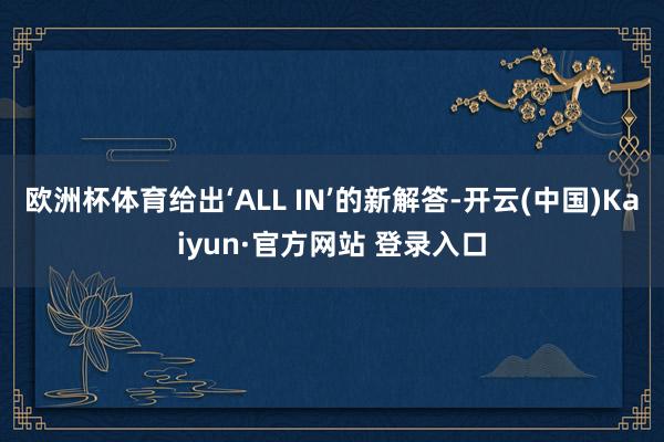 欧洲杯体育给出‘ALL IN’的新解答-开云(中国)Kaiyun·官方网站 登录入口