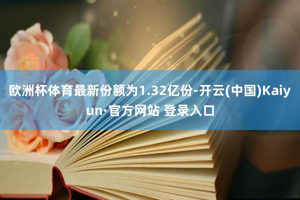 欧洲杯体育最新份额为1.32亿份-开云(中国)Kaiyun·官方网站 登录入口