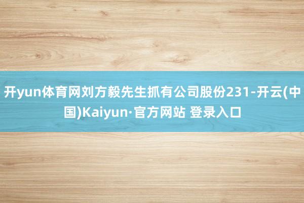 开yun体育网刘方毅先生抓有公司股份231-开云(中国)Kaiyun·官方网站 登录入口