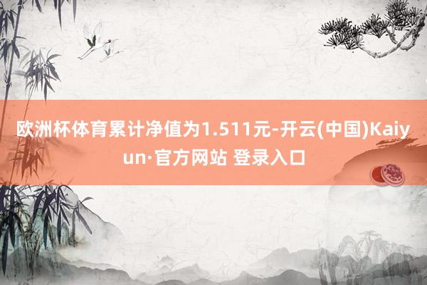 欧洲杯体育累计净值为1.511元-开云(中国)Kaiyun·官方网站 登录入口