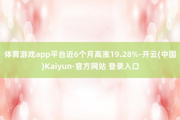 体育游戏app平台近6个月高涨19.28%-开云(中国)Kaiyun·官方网站 登录入口