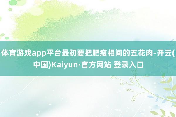 体育游戏app平台最初要把肥瘦相间的五花肉-开云(中国)Kaiyun·官方网站 登录入口