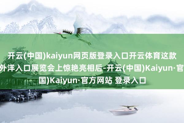 开云(中国)kaiyun网页版登录入口开云体育这款联名手办在中国外洋入口展览会上惊艳亮相后-开云(中国)Kaiyun·官方网站 登录入口