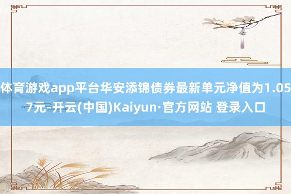 体育游戏app平台华安添锦债券最新单元净值为1.057元-开云(中国)Kaiyun·官方网站 登录入口