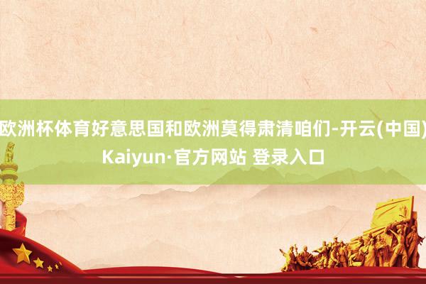 欧洲杯体育好意思国和欧洲莫得肃清咱们-开云(中国)Kaiyun·官方网站 登录入口