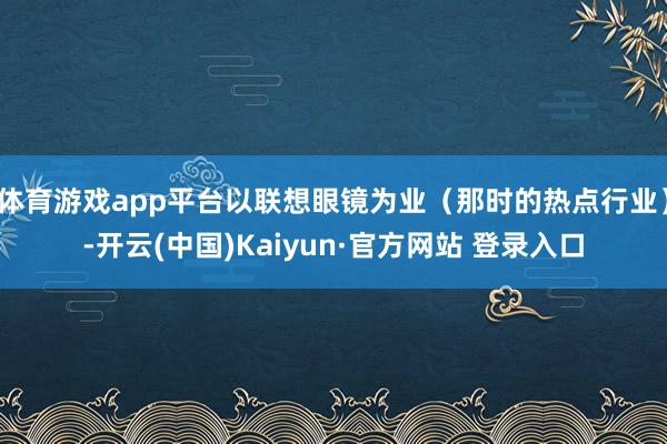 体育游戏app平台以联想眼镜为业（那时的热点行业）-开云(中国)Kaiyun·官方网站 登录入口