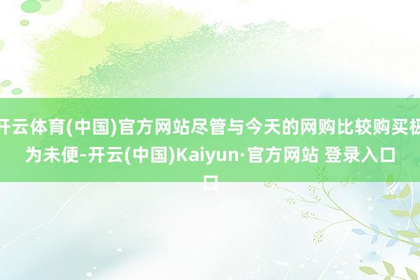 开云体育(中国)官方网站尽管与今天的网购比较购买极为未便-开云(中国)Kaiyun·官方网站 登录入口