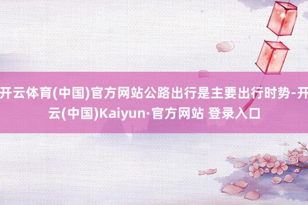 开云体育(中国)官方网站公路出行是主要出行时势-开云(中国)Kaiyun·官方网站 登录入口