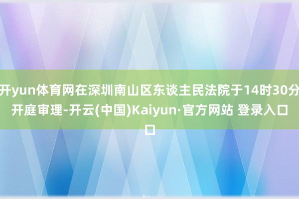 开yun体育网在深圳南山区东谈主民法院于14时30分开庭审理-开云(中国)Kaiyun·官方网站 登录入口