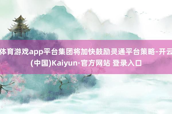 体育游戏app平台集团将加快鼓励灵通平台策略-开云(中国)Kaiyun·官方网站 登录入口
