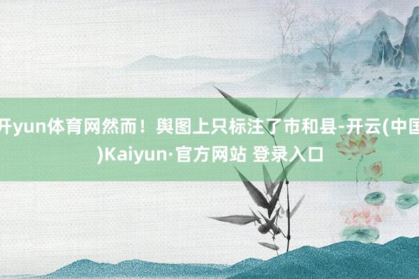 开yun体育网然而！舆图上只标注了市和县-开云(中国)Kaiyun·官方网站 登录入口