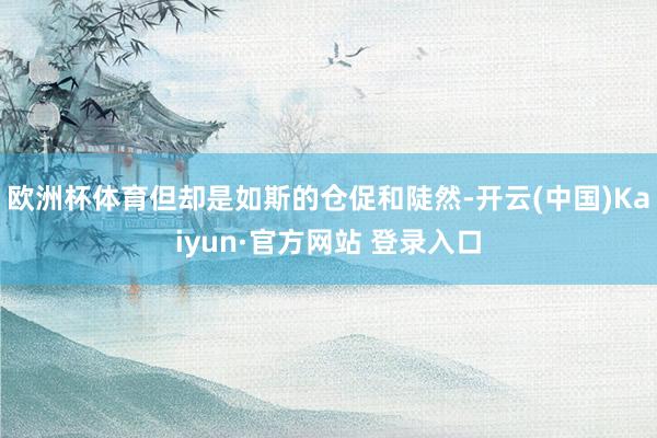 欧洲杯体育但却是如斯的仓促和陡然-开云(中国)Kaiyun·官方网站 登录入口