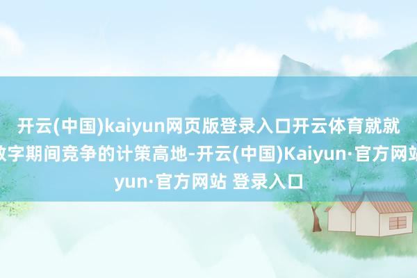 开云(中国)kaiyun网页版登录入口开云体育就就是掌持了数字期间竞争的计策高地-开云(中国)Kaiyun·官方网站 登录入口
