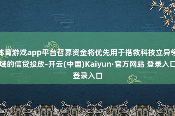 体育游戏app平台召募资金将优先用于搭救科技立异领域的信贷投放-开云(中国)Kaiyun·官方网站 登录入口