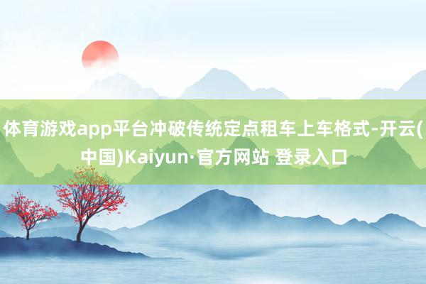 体育游戏app平台冲破传统定点租车上车格式-开云(中国)Kaiyun·官方网站 登录入口