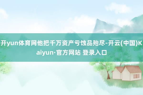 开yun体育网他把千万资产亏蚀品殆尽-开云(中国)Kaiyun·官方网站 登录入口