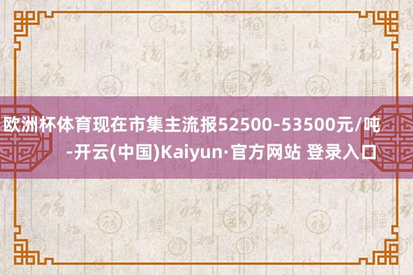欧洲杯体育现在市集主流报52500-53500元/吨            -开云(中国)Kaiyun·官方网站 登录入口