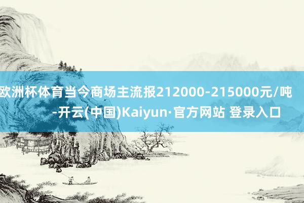 欧洲杯体育当今商场主流报212000-215000元/吨            -开云(中国)Kaiyun·官方网站 登录入口