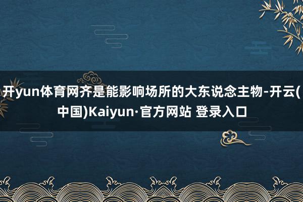开yun体育网齐是能影响场所的大东说念主物-开云(中国)Kaiyun·官方网站 登录入口